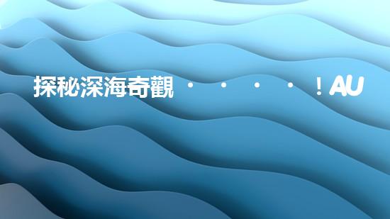 探秘深海奇觀！AUV水下機(jī)器人揭開(kāi)神秘的海底寶藏？